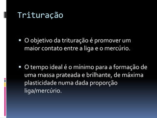 Trituração

 O objetivo da trituração é promover um
  maior contato entre a liga e o mercúrio.

 O tempo ideal é o mínimo para a formação de
  uma massa prateada e brilhante, de máxima
  plasticidade numa dada proporção
  liga/mercúrio.
 
