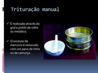 Trituração manual

 É realizada através do
  gral e pistilo de vidro
  ou metálico.

 O excesso de
  mercúrio é removido
  com um pano de linho
  ou de camurça.
 