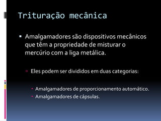 Trituração mecânica

 Amalgamadores são dispositivos mecânicos
 que têm a propriedade de misturar o
 mercúrio com a liga metálica.

   Eles podem ser divididos em duas categorias:


     Amalgamadores de proporcionamento automático.
     Amalgamadores de cápsulas.
 