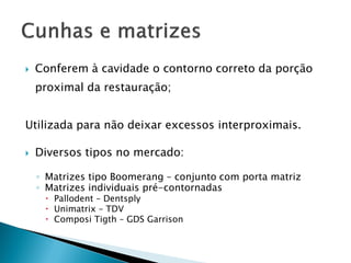  Conferem à cavidade o contorno correto da porção
proximal da restauração;
Utilizada para não deixar excessos interproximais.
 Diversos tipos no mercado:
◦ Matrizes tipo Boomerang – conjunto com porta matriz
◦ Matrizes individuais pré-contornadas
 Pallodent – Dentsply
 Unimatrix – TDV
 Composi Tigth – GDS Garrison
 