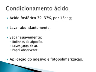  Ácido fosfórico 32-37%, por 15seg;
 Lavar abundantemente;
 Secar suavemente;
◦ Bolinhas de algodão.
◦ Leves jatos de ar.
◦ Papel absorvente.
 Aplicação do adesivo e fotopolimerização.
 