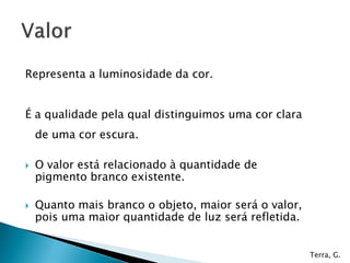 Representa a luminosidade da cor.
É a qualidade pela qual distinguimos uma cor clara
de uma cor escura.
 O valor está relacionado à quantidade de
pigmento branco existente.
 Quanto mais branco o objeto, maior será o valor,
pois uma maior quantidade de luz será refletida.
Terra, G.
 