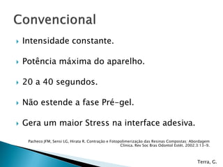  Intensidade constante.
 Potência máxima do aparelho.
 20 a 40 segundos.
 Não estende a fase Pré-gel.
 Gera um maior Stress na interface adesiva.
Pacheco JFM, Sensi LG, Hirata R. Contração e Fotopolimerização das Resinas Compostas: Abordagem
Clínica. Rev Soc Bras Odontol Estét. 2002;3:13-9.
Terra, G.
 