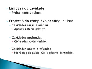    Limpeza da cavidade
    ◦ Pedra-pomes e água.

   Proteção do complexo dentino-pulpar
    ◦ Cavidades rasas e médias.
      Apenas sistema adesivo.


    ◦ Cavidades profundas
      CIV e adesivo dentinário.

    ◦ Cavidades muito profundas
      Hidróxido de cálcio, CIV e adesivo dentinário.
 