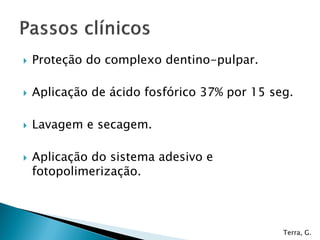    Proteção do complexo dentino-pulpar.

   Aplicação de ácido fosfórico 37% por 15 seg.

   Lavagem e secagem.

   Aplicação do sistema adesivo e
    fotopolimerização.



                                              Terra, G.
 
