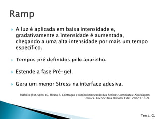    A luz é aplicada em baixa intensidade e,
    gradativamente a intensidade é aumentada,
    chegando a uma alta intensidade por mais um tempo
    específico.

   Tempos pré definidos pelo aparelho.

   Estende a fase Pré-gel.

   Gera um menor Stress na interface adesiva.
     Pacheco JFM, Sensi LG, Hirata R. Contração e Fotopolimerização das Resinas Compostas: Abordagem
                                                       Clínica. Rev Soc Bras Odontol Estét. 2002;3:13-9.




                                                                                                 Terra, G.
 