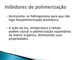    Acrescenta-se hidroquinona para que não
    haja fotopolimerização prematura.

   A ação da luz, temperatura e tempo
    podem causar a polimerização espontânea
    da matriz orgânica, diminuindo suas
    propriedades.
 