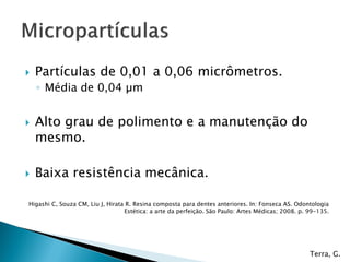    Partículas de 0,01 a 0,06 micrômetros.
    ◦ Média de 0,04 µm


   Alto grau de polimento e a manutenção do
    mesmo.

   Baixa resistência mecânica.

Higashi C, Souza CM, Liu J, Hirata R. Resina composta para dentes anteriores. In: Fonseca AS. Odontologia
                                  Estética: a arte da perfeição. São Paulo: Artes Médicas; 2008. p. 99-135.




                                                                                                    Terra, G.
 