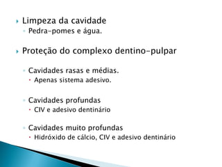    Limpeza da cavidade
    ◦ Pedra-pomes e água.

   Proteção do complexo dentino-pulpar

    ◦ Cavidades rasas e médias.
      Apenas sistema adesivo.


    ◦ Cavidades profundas
      CIV e adesivo dentinário

    ◦ Cavidades muito profundas
      Hidróxido de cálcio, CIV e adesivo dentinário
 