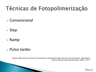    Convencional

   Step

   Ramp

   Pulso tardio

     Pacheco JFM, Sensi LG, Hirata R. Contração e Fotopolimerização das Resinas Compostas: Abordagem
                                                       Clínica. Rev Soc Bras Odontol Estét. 2002;3:13-9.




                                                                                                 Terra, G.
 