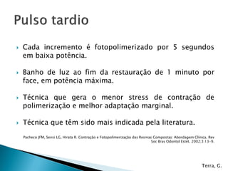    Cada incremento é fotopolimerizado por 5 segundos
    em baixa potência.

   Banho de luz ao fim da restauração de 1 minuto por
    face, em potência máxima.

   Técnica que gera o menor stress de contração de
    polimerização e melhor adaptação marginal.

   Técnica que têm sido mais indicada pela literatura.
    Pacheco JFM, Sensi LG, Hirata R. Contração e Fotopolimerização das Resinas Compostas: Abordagem Clínica. Rev
                                                                              Soc Bras Odontol Estét. 2002;3:13-9.




                                                                                                          Terra, G.
 