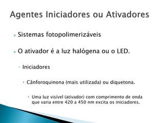    Sistemas fotopolimerizáveis

   O ativador é a luz halógena ou o LED.

    ◦ Iniciadores

      Cânforoquinona (mais utilizada) ou diquetona.


        Uma luz visível (ativador) com comprimento de onda
         que varia entre 420 a 450 nm excita os iniciadores.
 
