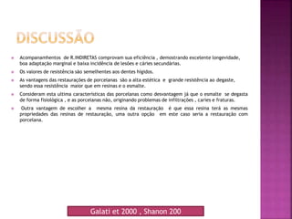  Acompanamhentos de R.INDIRETAS comprovam sua eficiência , demostrando excelente longevidade,
boa adaptação marginal e baixa incidência de lesões e cáries secundárias.
 Os valores de resistência são semelhentes aos dentes hígidos.
 As vantagens das restaurações de porcelanas são a alta estética e grande resistência ao degaste,
sendo essa resistência maior que em resinas e o esmalte.
 Consideram esta ultima características das porcelanas como desvantagem já que o esmalte se degasta
de forma fisiológica , e as porcelanas não, originando problemas de infiltrações , caries e fraturas.
 Outra vantagem de escolher a mesma resina da restauração é que essa resina terá as mesmas
propriedades das resinas de restauração, uma outra opção em este caso seria a restauração com
porcelana.
Galati et 2000 , Shanon 200
 