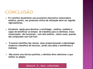  R.I constitui atualmente uma excelente alternativa restauradora
estética, porém, seu protocolo clínico de utilização deve ser seguido
rigorosamente.
 Excelente opção para devolver a morfologia , estética, também è
capaz de beneficiar os tempos de trabalhos para os dentistas. Essas
restaurações são funcionais , com alta estética , baixo custo, quando
são comparadas com Cad Cam.
 O avanzo científico das resinas estar proporcionando a odontología
moderna o beneficio de técnicas, sendo uma delas a semidiretas e
indiretas
 Não existe uma técnica perfeita, o dentista deve selecionar a que
melhor se adapte.
(Dietschi. D., Moor. L)Nischioka
 