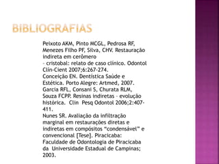 Peixoto AKM, Pinto MCGL, Pedrosa RF,
Menezes Filho PF, Silva, CHV. Restauração
indireta em cerômero
– cristobal: relato de caso clínico. Odontol
Clín-Cient 2007;6:267-274.
Conceição EN. Dentística Saúde e
Estética. Porto Alegre: Artmed, 2007.
Garcia RFL, Consani S, Churata RLM,
Souza FCPP. Resinas indiretas – evolução
histórica. Clin Pesq Odontol 2006;2:407-
411.
Nunes SR. Avaliação da infiltração
marginal em restaurações diretas e
indiretas em compósitos “condensável” e
convencional [Tese]. Piracicaba:
Faculdade de Odontologia de Piracicaba
da Universidade Estadual de Campinas;
2003.
 
