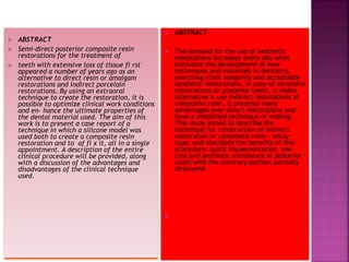  ABSTRACT
 Semi-direct posterior composite resin
restorations for the treatment of
 teeth with extensive loss of tissue fi rst
appeared a number of years ago as an
alternative to direct resin or amalgam
restorations and indirect porcelain
restorations. By using an extraoral
technique to create the restoration, it is
possible to optimize clinical work conditions
and en- hance the ultimate properties of
the dental material used. The aim of this
work is to present a case report of a
technique in which a silicone model was
used both to create a composite resin
restoration and to af fi x it, all in a single
appointment. A description of the entire
clinical procedure will be provided, along
with a discussion of the advantages and
disadvantages of the clinical technique
used.
 ABSTRACT
 The demand for the use of aesthetic
restorations increases every day what
stimulate the development of new
techniques and materials in dentistry,
searching clinic longevity and acceptable
aesthetic restorations. In case of extensive
restorations on posterior teeth, a viable
alternative is use indirect restorations of
composite resin, it presents many
advantages over direct restorations and
have a simplified technique of making.
This study aimed to describe the
technique for construction of indirect
restoration in composite resin – onlay
type, and elucidate the benefits of this
procedure: quick implementation, low
cost and aesthetic excellence in posterior
tooth with the coronary portion partially
destroyed.

 