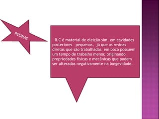 R.C é material de eleição sim, em cavidades
posteriores pequenas, já que as resinas
diretas que são trabalhadas em boca possuem
um tempo de trabalho menor, originando
propriedades físicas e mecânicas que podem
ser alteradas negativamente na longevidade.
 