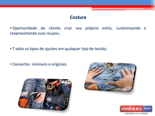 Costura
• Oportunidade do cliente criar seu próprio estilo, customizando e
reaproveitando suas roupas;
• T odos os tipos de ajustes em qualquer tipo de tecido;
• Consertos invisiveis e originais.
 