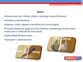 Couro
•Processo que lava, hidrata, amacia e prolonga a vida útil da peça;
•Excelente custo benefício;
•Jaquetas, cintos, calçados e acessórios de couro em geral;
•Processo totalmente ligado ao meio ambiente, evitando que animais sejam
mortos para a confecção de novas peças;
•Exclusividade Restaura Jeans;
•Transporte – coleta semanal.
 