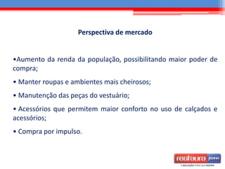 Perspectiva de mercado
•Aumento da renda da população, possibilitando maior poder de
compra;
• Manter roupas e ambientes mais cheirosos;
• Manutenção das peças do vestuário;
• Acessórios que permitem maior conforto no uso de calçados e
acessórios;
• Compra por impulso.
 