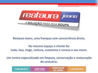 Restaura Jeans, uma franquia sem concorrência direta.
No mesmo espaço o cliente faz
tudo, lava, tinge, costura, customiza e renova o seu couro.
Um centro especializado em limpeza, conservação e restauração
do vestuário.
 