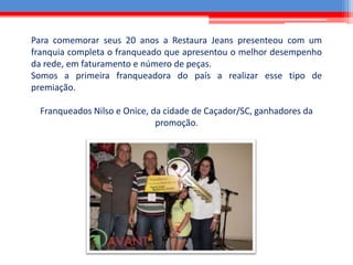 Para comemorar seus 20 anos a Restaura Jeans presenteou com um
franquia completa o franqueado que apresentou o melhor desempenho
da rede, em faturamento e número de peças.
Somos a primeira franqueadora do país a realizar esse tipo de
premiação.
Franqueados Nilso e Onice, da cidade de Caçador/SC, ganhadores da
promoção.
 