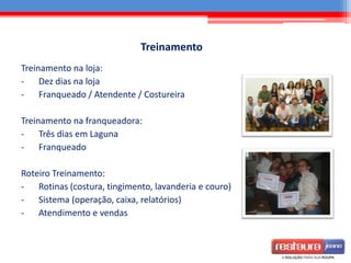 Treinamento
Treinamento na loja:
- Dez dias na loja
- Franqueado / Atendente / Costureira
Treinamento na franqueadora:
- Três dias em Laguna
- Franqueado
Roteiro Treinamento:
- Rotinas (costura, tingimento, lavanderia e couro)
- Sistema (operação, caixa, relatórios)
- Atendimento e vendas
 
