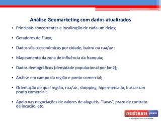 Análise Geomarketing com dados atualizados
• Principais concorrentes e localização de cada um deles;
• Geradores de Fluxo;
• Dados sócio-econômicos por cidade, bairro ou rua/av.;
• Mapeamento da zona de influência da franquia;
• Dados demográficos (densidade populacional por km2);
• Análise em campo da região e ponto comercial;
• Orientação de qual região, rua/av., shopping, hipermercado, buscar um
ponto comercial;
• Apoio nas negociações de valores de aluguéis, “luvas”, prazo de contrato
de locação, etc.
 