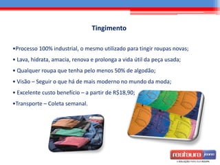 Tingimento
•Processo 100% industrial, o mesmo utilizado para tingir roupas novas;
• Lava, hidrata, amacia, renova e prolonga a vida útil da peça usada;
• Qualquer roupa que tenha pelo menos 50% de algodão;
• Visão – Seguir o que há de mais moderno no mundo da moda;
• Excelente custo benefício – a partir de R$18,90;
•Transporte – Coleta semanal.
 