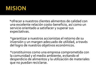 MISION   *ofrecer a nuestros clientes alimentos de calidad con una excelente relación costo-beneficio, así como un servicio orientado a satisfacer y superar sus expectativas.*garantizar a nuestros accionistas el retorno de su inversión y un margen adecuado de utilidad, a través del logro de nuestros objetivos económicos.*constituirnos como una empresa comprometida con la comunidad y el medio ambiente, evitando el desperdicio de alimentos y la utilización de materiales que no puedan reciclarse.