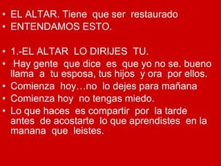 EL ALTAR. Tiene  que ser  restaurado ENTENDAMOS ESTO. 1.-EL ALTAR  LO DIRIJES  TU. Hay gente  que dice  es  que yo no se. bueno llama  a  tu esposa, tus hijos  y ora  por ellos. Comienza  hoy…no  lo dejes para mañana Comienza hoy  no tengas miedo. Lo que haces  es compartir  por  la tarde  antes  de acostarte  lo que aprendistes  en la manana  que  leistes. 