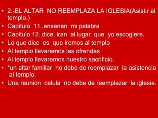 2.-EL ALTAR  NO REEMPLAZA LA IGLESIA(Asistir al templo.) Capitulo  11..ensenen  mi palabra Capitulo 12..dice..iran  al lugar  que  yo escogiere. Lo que dice  es  que iremos al templo  Al templo llevaremos las ofrendas Al templo llevaremos nuestro sacrificio. *un altar familiar  no debe de reemplazar  la asistencia  al templo. Una reunion  celula  no debe de reemplazar  la iglesia. 