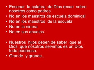 Ensenar  la palabra  de Dios recae  sobre nosotros.como padres No en los maestros de escuela dominical No en los maestros  de la escuela No en la ninera No en sus abuelos. Nuestros  hijos deben de saber  que el Dios  que nosotros servimos es un Dios todo poderoso. Grande  y grande.. 