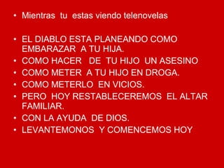 Mientras  tu  estas viendo telenovelas EL DIABLO ESTA PLANEANDO COMO EMBARAZAR  A TU HIJA. COMO HACER  DE  TU HIJO  UN ASESINO COMO METER  A TU HIJO EN DROGA. COMO METERLO  EN VICIOS. PERO  HOY RESTABLECEREMOS  EL ALTAR FAMILIAR. CON LA AYUDA  DE DIOS. LEVANTEMONOS  Y COMENCEMOS HOY 