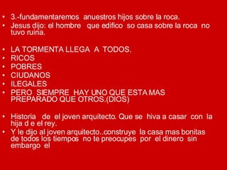 3.-fundamentaremos  anuestros hijos sobre la roca. Jesus dijo: el hombre  que edifico  so casa sobre la roca  no tuvo ruina. LA TORMENTA LLEGA  A  TODOS. RICOS POBRES CIUDANOS ILEGALES PERO  SIEMPRE  HAY UNO QUE ESTA MAS PREPARADO QUE OTROS.(DIOS) Historia  de  el joven arquitecto. Que se  hiva a casar  con  la hija d e el rey. Y le dijo al joven arquitecto..construye  la casa mas bonitas de todos los tiempos  no te preocupes  por  el dinero  sin embargo  el 