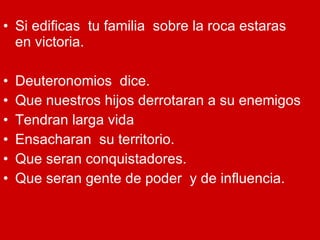 Si edificas  tu familia  sobre la roca estaras  en victoria. Deuteronomios  dice. Que nuestros hijos derrotaran a su enemigos Tendran larga vida Ensacharan  su territorio. Que seran conquistadores. Que seran gente de poder  y de influencia. 