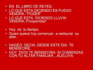 EN  EL LIBRO DE REYES. LO QUE ESTA DICIENDO ES FUEGO VENDRA. “PODER” LO QUE ESTA  DICIENDO LLUVIA VENDRA..Prosperidad” Hoy  es  tu tiempo. Quien quiere hoy comenzar  a restaurar  su altar. HAGEO  DECIA..DESDE ESTE DIA  TE BENDECIRE. HOY  DIOS TE BENDECIRA  SI COMIENZAS  CON TU ALTAR FAMILIAR…ALELUYA 