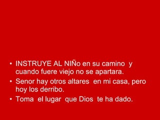 INSTRUYE AL NIÑo en su camino  y cuando fuere viejo no se apartara. Senor hay otros altares  en mi casa, pero hoy los derribo. Toma  el lugar  que Dios  te ha dado. 