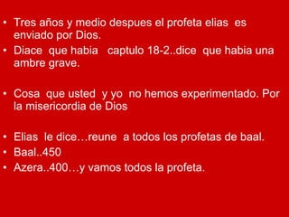 Tres años y medio despues el profeta elias  es enviado por Dios. Diace  que habia  captulo 18-2..dice  que habia una ambre grave. Cosa  que usted  y yo  no hemos experimentado. Por la misericordia de Dios Elias  le dice…reune  a todos los profetas de baal. Baal..450 Azera..400…y vamos todos la profeta. 