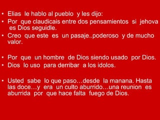Elias  le hablo al pueblo  y les dijo:  Por  que claudicais entre dos pensamientos  si  jehova  es Dios seguidle. Creo  que este  es  un pasaje..poderoso  y de mucho valor. Por  que  un hombre  de Dios siendo usado  por Dios. Dios  lo uso  para derribar  a los idolos. Usted  sabe  lo que paso…desde  la manana. Hasta las doce…y  era  un culto aburrido…una reunion  es aburrida  por  que hace falta  fuego de Dios. 