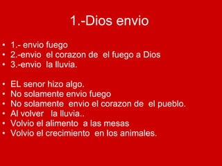 1.-Dios envio   1.- envio fuego 2.-envio  el corazon de  el fuego a Dios 3.-envio  la lluvia. EL senor hizo algo. No solamente envio fuego No solamente  envio el corazon de  el pueblo. Al volver  la lluvia.. Volvio el alimento  a las mesas Volvio el crecimiento  en los animales. 