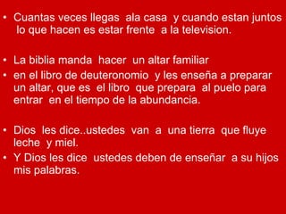 Cuantas veces llegas  ala casa  y cuando estan juntos  lo que hacen es estar frente  a la television. La biblia manda  hacer  un altar familiar en el libro de deuteronomio  y les enseña a preparar  un altar, que es  el libro  que prepara  al puelo para entrar  en el tiempo de la abundancia. Dios  les dice..ustedes  van  a  una tierra  que fluye leche  y miel. Y Dios les dice  ustedes deben de enseñar  a su hijos  mis palabras. 