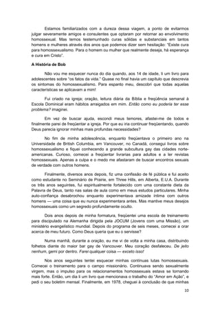 Estamos familiarizados com a dureza dessa viagem, a ponto de evitarmos
julgar severamente amigos e consulentes que optaram por retornar ao envolvimento
homossexual. Mas temos testemunhado curas sólidas e substanciais em tantos
homens e mulheres através dos anos que podemos dizer sem hesitação: “Existe cura
para homossexualismo. Para o homem ou mulher que realmente deseja, há esperança
e cura em Cristo”.

A História de Bob

       Não vou me esquecer nunca do dia quando, aos 14 de idade, li um livro para
adolescentes sobre “os fatos da vida.” Quase no final havia um capítulo que descrevia
os sintomas do homossexualismo. Para espanto meu, descobri que todas aquelas
características se aplicavam a mim!

       Fui criado na igreja; oração, leitura diária da Bíblia e freqüência semanal à
Escola Dominical eram hábitos arraigados em mim. Então como eu poderia ter esse
problema? imaginei.

       Em vez de buscar ajuda, escondi meus temores, afastei-me de todos e
finalmente parei de freqüentar a igreja. Por que eu iria continuar freqüentando, quando
Deus parecia ignorar minhas mais profundas necessidades?

       No fim de minha adolescência, enquanto freqüentava o primeiro ano na
Universidade de British Columbia, em Vancouver, no Canadá, consegui livros sobre
homossexualismo e fiquei conhecendo a grande subcultura gay das cidades norte-
americanas. Curioso, comecei a freqüentar livrarias para adultos e a ler revistas
homossexuais. Apenas a culpa e o medo me afastaram de buscar encontros sexuais
de verdade com outros homens.

       Finalmente, diversos anos depois, fiz uma confissão de fé pública e fui aceito
como estudante no Seminário de Prairie, em Three Hills, em Alberta, E.U.A. Durante
os três anos seguintes, fui espiritualmente fortalecido com uma constante dieta da
Palavra de Deus, tanto nas salas de aula como em meus estudos particulares. Minha
auto-confiança desabrochou enquanto experimentava amizade íntima com outros
homens — uma coisa que eu nunca experimentara antes. Mas mantive meus desejos
homossexuais como um segredo profundamente oculto.

       Dois anos depois de minha formatura, freqüentei uma escola de treinamento
para discipulado na Alemanha dirigida pela JOCUM (Jovens com uma Missão), um
ministério evangelístico mundial. Depois do programa de seis meses, comecei a orar
acerca de meu futuro. Como Deus queria que eu o servisse?

       Numa manhã, durante a oração, eu me vi de volta a minha casa, distribuindo
folhetos diante do maior bar gay de Vancouver. Meu coração desfaleceu. De jeito
nenhum, gemi por dentro. Farei qualquer coisa — exceto isso!

       Nos anos seguintes tentei esquecer minhas contínuas lutas homossexuais.
Comecei o treinamento para o campo missionário. Continuava sendo sexualmente
virgem, mas o impulso para os relacionamentos homossexuais estava se tornando
mais forte. Então, um dia li um livro que mencionava o trabalho do “Amor em Ação”, e
pedi o seu boletim mensal. Finalmente, em 1978, cheguei à conclusão de que minhas

                                                                                    10
 