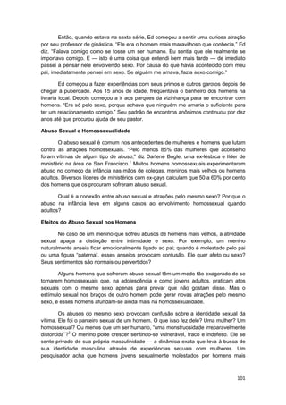 Então, quando estava na sexta série, Ed começou a sentir uma curiosa atração
por seu professor de ginástica. “Ele era o homem mais maravilhoso que conhecia,” Ed
diz. “Falava comigo como se fosse um ser humano. Eu sentia que ele realmente se
importava comigo. E — isto é uma coisa que entendi bem mais tarde — de imediato
passei a pensar nele envolvendo sexo. Por causa do que havia acontecido com meu
pai, imediatamente pensei em sexo. Se alguém me amava, fazia sexo comigo.”

         Ed começou a fazer experiências com seus primos e outros garotos depois de
chegar à puberdade. Aos 15 anos de idade, freqüentava o banheiro dos homens na
livraria local. Depois começou a ir aos parques da vizinhança para se encontrar com
homens. “Era só pelo sexo, porque achava que ninguém me amaria o suficiente para
ter um relacionamento comigo.” Seu padrão de encontros anônimos continuou por dez
anos até que procurou ajuda de seu pastor.

Abuso Sexual e Homossexualidade

       O abuso sexual é comum nos antecedentes de mulheres e homens que lutam
contra as atrações homossexuais. “Pelo menos 85% das mulheres que aconselho
foram vítimas de algum tipo de abuso,” diz Darlene Bogle, uma ex-lésbica e líder de
ministério na área de San Francisco.1 Muitos homens homossexuais experimentaram
abuso no começo da infância nas mãos de colegas, meninos mais velhos ou homens
adultos. Diversos líderes de ministérios com ex-gays calculam que 50 a 60% por cento
dos homens que os procuram sofreram abuso sexual.

       Qual é a conexão entre abuso sexual e atrações pelo mesmo sexo? Por que o
abuso na infância leva em alguns casos ao envolvimento homossexual quando
adultos?

Efeitos do Abuso Sexual nos Homens

       No caso de um menino que sofreu abusos de homens mais velhos, a atividade
sexual apaga a distinção entre intimidade e sexo. Por exemplo, um menino
naturalmente anseia ficar emocionalmente ligado ao pai; quando é molestado pelo pai
ou uma figura “paterna”, esses anseios provocam confusão. Ele quer afeto ou sexo?
Seus sentimentos são normais ou pervertidos?

       Alguns homens que sofreram abuso sexual têm um medo tão exagerado de se
tornarem homossexuais que, na adolescência e como jovens adultos, praticam atos
sexuais com o mesmo sexo apenas para provar que não gostam disso. Mas o
estímulo sexual nos braços de outro homem pode gerar novas atrações pelo mesmo
sexo, e esses homens afundam-se ainda mais na homossexualidade.

        Os abusos do mesmo sexo provocam confusão sobre a identidade sexual da
vítima. Ele foi o parceiro sexual de um homem. O que isso fez dele? Uma mulher? Um
homossexual? Ou menos que um ser humano, “uma monstruosidade irreparavelmente
distorcida”?2 O menino pode crescer sentindo-se vulnerável, fraco e indefeso. Ele se
sente privado de sua própria masculinidade — a dinâmica exata que leva à busca de
sua identidade masculina através de experiências sexuais com mulheres. Um
pesquisador acha que homens jovens sexualmente molestados por homens mais



                                                                                101
 
