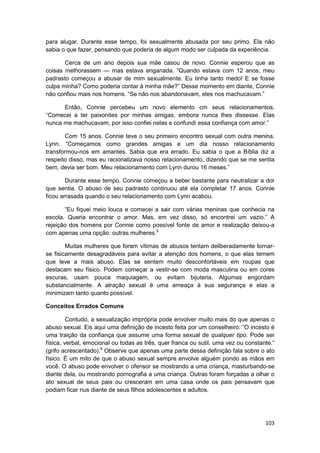 para alugar. Durante esse tempo, foi sexualmente abusada por seu primo. Ela não
sabia o que fazer, pensando que poderia de algum modo ser culpada da experiência.

       Cerca de um ano depois sua mãe casou de novo. Connie esperou que as
coisas melhorassem — mas estava enganada. “Quando estava com 12 anos, meu
padrasto começou a abusar de mim sexualmente. Eu tinha tanto medo! E se fosse
culpa minha? Como poderia contar à minha mãe?” Desse momento em diante, Connie
não confiou mais nos homens. “Se não nos abandonavam, eles nos machucavam.”

      Então, Connie percebeu um novo elemento cm seus relacionamentos.
“Comecei a ter paixonites por minhas amigas, embora nunca lhes dissesse. Elas
nunca me machucavam, por isso confiei nelas e confundi essa confiança com amor.”

       Com 15 anos. Connie teve o seu primeiro encontro sexual com outra menina.
Lynn. “Começamos como grandes amigas e um dia nosso relacionamento
transformou-nos em amantes. Sabia que era errado. Eu sabia o que a Bíblia diz a
respeito disso, mas eu racionalizava nosso relacionamento, dizendo que se me sentia
bem, devia ser bom. Meu relacionamento com Lynn durou 16 meses.”

        Durante esse tempo. Connie começou a beber bastante para neutralizar a dor
que sentia. O abuso de seu padrasto continuou até ela completar 17 anos. Connie
ficou arrasada quando o seu relacionamento com Lynn acabou.

       “Eu fiquei meio louca e comecei a sair com várias meninas que conhecia na
escola. Queria encontrar o amor. Mas, em vez disso, só encontrei um vazio.” A
rejeição dos homens por Connie como possível fonte de amor e realização deixou-a
com apenas uma opção: outras mulheres.5

        Muitas mulheres que foram vítimas de abusos tentam deliberadamente tornar-
se fisicamente desagradáveis para evitar a atenção dos homens, o que elas temem
que leve a mais abuso. Elas se sentem muito desconfortáveis em roupas que
destacam seu físico. Podem começar a vestir-se com moda masculina ou em cores
escuras, usam pouca maquiagem, ou evitam bijuteria. Algumas engordam
substancialmente. A atração sexual é uma ameaça à sua segurança e elas a
minimizam tanto quanto possível.

Conceitos Errados Comuns

         Contudo, a sexualização imprópria pode envolver muito mais do que apenas o
abuso sexual. Eis aqui uma definição de incesto feita por um conselheiro: “O incesto é
uma traição da confiança que assume uma forma sexual de qualquer tipo. Pode ser
física, verbal, emocional ou todas as três, quer franca ou sutil, uma vez ou constante.”
(grifo acrescentado).6 Observe que apenas uma parte dessa definição fala sobre o ato
físico. É um mito de que o abuso sexual sempre envolve alguém pondo as mãos em
você. O abuso pode envolver o ofensor se mostrando a uma criança, masturbando-se
diante dela, ou mostrando pornografia a uma criança. Outras foram forçadas a olhar o
ato sexual de seus pais ou cresceram em uma casa onde os pais pensavam que
podiam ficar nus diante de seus filhos adolescentes e adultos.




                                                                                    103
 
