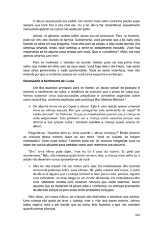 O abuso sexual pode ser verbal. Um vizinho mais velho conta-lhe piadas sujas
sempre que você fica a sós com ele. Ou o tio Harry faz comentários sexualmente
insinuantes quando os outros não estão por perto.

       Ambos os gêneros podem sofrer abuso sexual emocional. Para os homens,
pode ser em uma reunião de família. Subitamente, você percebe que a tia Sally está
fixando os olhos em sua braguilha. Você olha para as calças, e elas estão abertas. Ela
continua olhando, então você começa a sentir-se sexualmente excitado. Você fica
imaginando se há alguma coisa errada com você. Qual é o problema? Afinal, ela está
apenas olhando para mim.

       Para as mulheres, o tentador na reunião familiar pode ser seu primo mais
velho, que insiste em olhar para os seus seios. Você foge dele o dia inteiro, mas sente
seus olhos penetrantes a cada oportunidade. Você se sente violentada, mas não
entende por que o incidente provoca em você tanta vergonha e embaraço.

Resolvendo o Sentimento de Culpa

       Um dos aspectos principais para se libertar do abuso sexual do passado é
resolver o sentimento de culpa, a tendência de presumir que o abuso foi culpa sua.
Vamos examinar cinco auto-acusações prejudiciais e considerar sugestões sobre
como resolvê-las, conforme explicado pela psicóloga Dra. Melinda Reinicke:7

       De alguma forma eu provoquei o abuso. Esta é uma reação quase universal
       entre as vítimas sexuais. Por que carregamos este sentimento de culpa? “A
       razão principal.” diz Reinicke. “é que os molestadores querem que a criança se
       sinta responsável. Eles preferem ver a criança como sedutora porque isso
       diminui a sua própria culpa.” Também mantém a criança quieta acerca do
       abuso.

    Pergunte-se: “Quantos anos eu tinha quando o abuso começou?” Então observe
as crianças dessa mesma idade ao seu redor. Você as culparia se fossem
molestadas? Seria culpa delas? Também pode ser útil procurar fotografias suas na
idade em que foi abusado para perceber como você realmente era pequeno.

   “Sim.” uma vítima pode dizer, “mas eu fui à casa do vizinho. Eu pedi que
acontecesse.” Não, não interessa quais foram os seus atos; a criança mais velha ou o
adulto não deveriam nunca aproveitar-se de você.

       Mas eu não impedi. Há um motivo para isso: Os molestadores têm controle
       emocional poderoso sobre suas vítimas. Na vasta maioria dos casos, o autor
       do abuso é alguém que a criança conhece e ama: pai ou mãe, parente, alguém
       com autoridade, um bom amigo ou um vizinho da família. Os molestadores têm
       uma habilidade sinistra para observar crianças que estão sozinhas, talvez
       aquelas que se mudaram há pouco para a vizinhança, ou crianças precisando
       de atenção porque os pais estão lendo problemas conjugais.

   Além disso, em nossa cultura, as crianças são ensinadas a obedecer aos adultos.
Uma criança não gosta de lavar a cabeça, mas a mãe lava assim mesmo. Johnny
odeia vagens, mas o pai manda que as coma. Nós fazemos o que nos mandam
quando somos crianças.

                                                                                   104
 