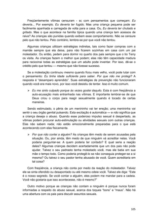 Freqüentemente vítimas censuram - sc com pensamentos que começam: Eu
deveria... Por exemplo. Eu deveria ter fugido. Mas uma criança pequena pode ser
facilmente apanhada e carregada de volta para a casa. Ou, Eu deveria ter chutado e
gritado. Mas o que acontece na família típica quando uma criança tem acessos de
raiva? As crianças são punidas quando exibem esse comportamento. Não se censure
pelo que não tentou. Pelo contrário, lembre-se por que você não tentou.

   Algumas crianças utilizam estratégias indiretas, tais como fazer compras com a
mamãe sempre que ela deixa, para não ficarem sozinhas em casa com um pai
molestador. Ou então, pedem para dormir no quarto dos pais sempre que o tio Terry
os visita. As crianças fazem o melhor que podem; elas não têm capacidade madura
para raciocinai todas as estratégias que um adulto pode inventar. Por isso, dê-se o
crédito pelo que tentou — mesmo que não tivesse sucesso.

   Se a molestação continuou mesmo quando ficou mais velho, você pode lutar com
o pensamento: Eu tinha idade suficiente para saber. Por que não me protegi? A
resposta é “desamparo aprendido”. Suas estratégias de prevenção não funcionaram
quando você era mais novo, por isso você desistiu de tentar. Isso é muito comum.

       Eu me sinto culpado porque às vezes gostei daquilo. Esta é com freqüência a
       auto-acusação mais entranhada nas vítimas. E importante lembrar-se de que
       Deus criou o corpo para reagir sexualmente quando é tocado de certas
       maneiras.

    Sendo estimulado, o pênis de um menininho vai ter ereção; uma menininha vai
sentir o seu órgão genital pulsando. Esta excitação é automática — e não significa que
a criança deseja o abuso. Quando esse poderoso impulso sexual é despertado, as
vítimas podem procurar auto-estimulação ou atividades sexuais com outras crianças.
Elas não sabem nada; não estão emocionalmente preparadas para o que está
acontecendo com elas fisicamente.

       Por que não contei a alguém? As crianças têm medo de serem acusadas pela
       situação. Ou, pior ainda, têm medo de que ninguém vá acreditar nelas. Você
       poderia perguntar-se: A quem poderia ter contado? E qual seria a reação
       deles? Algumas crianças decidem acertadamente que um dos pais não pode
       ajudar. Talvez o seu padrasto tenha molestado você, mas ele batia em sua
       mãe o tempo todo. Como poderia protegê-lo se não conseguia proteger-se a si
       mesma? Ou talvez o seu pastor tenha abusado de você. Quem acreditaria em
       tal coisa?

    Com freqüência, a criança não conta por medo da reação do molestador. Talvez
ele se sinta ofendido ou desapontado ou até mesmo odeie você. Talvez ele diga: “Este
é o nosso segredo. Se você contar a alguém, eles podem me mandar para a cadeia.
Você não gostaria que isso acontecesse, não é mesmo?”

    Outro motivo porque as crianças não contam a ninguém é porque nunca foram
informadas a respeito do abuso sexual, acerca dos toques “bons” e “maus”. Não há
uma abertura com os pais para discutir assuntos sexuais.




                                                                                  105
 