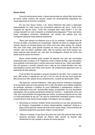 Abuso Verbal

       Como já mencionamos antes, o abuso sexual pode ser verbal. Mas outros tipos
de abuso verbal, embora não sexuais, podem ser profundamente prejudiciais em
nossa segurança de homens e mulheres.

       Em seu livro Abuso Verbal, o Dr. Grace Kettcrman fala sobre a destruição
desencadeada em vidas jovens por comentários paternos tais como: “Você nunca
chegaráa ser alguma coisa,” “Você não consegue fazer nada direito?” e “Eu não
consigo descobrir se você é estúpido ou simplesmente preguiçoso.”8 Anos mais tarde,
essas mensagens continuam trabalhando nas mentes dos adultos que não
conseguem esquecer essas palavras obsessivas.

       “Meus pais sempre me disseram que eu fui um acidente,” confessou Sofia de
30 anos de idade, uma lésbica em recuperação. “Mamãe me disse no colegial que ela
mandou laquear as trompas depois que minha irmã mais velha nasceu. Eu cheguei
três anos mais tarde, para grande surpresa de meus pais ‘Você não deveria ter
nascido’, eles me diziam repetidas vezes. Não sei quantos anos tinha quando ouvi
essas palavras pela primeira vez, mas elas me perseguiram através de minha vida
desde quando posso me lembrar.”

       Abuso verbal também pode resultar de palavras que nem são enunciadas
diretamente para a criança. O Dr. Ketterman conta a história de Billy, cuja mãe gastou
anos gritando e berrando para o marido acerca dos modos do seu “idiota resmungão”,
Seu pai ignorava o tumulto, sabendo que a mãe de sua mulher também fora uma
esbravejadora quando seus filhos eram jovens. Ele simplesmente agüentava tudo na
esperança de dias melhores.

        O pai de Billy não percebia o prejuízo causado ao seu filho. Com o passar dos
anos, Billy perdeu o respeito por seu pai. E fez um voto de não ser nunca igual ele.
Billy amava sua mãe, apesar do seu temperamento, e queria sua aprovação e afeto.

        “Dia após dia”, escreve Ketterman, “este rapaz sensível, brilhante e sossegado
foi se tornando cada vez mais parecido com a mãe. Ele adotou seus hábitos exigentes
de perfeição, aprendeu a partilhar de suas habilidades e passatempos, andava e
falava exatamente como ela”. Quando Billy chegou à puberdade, fez uma descoberta
assustadora: Ele se sentia sexualmente atraído por homens — exatamente como sua
mãe. Sua masculinidade fora prejudicada por ambos, as palavras ásperas de sua mãe
e a total passividade de seu pai.9 Se você foi verbalmente maltratado quando criança,
é essencial que você resolva essas antigas “mensagens” em sua cabeça.

       Reconheça as mentiras. Existem temas recorrentes em sua vida, pensamentos
       de fracasso, incapacidade er outras autopercepções negativas? Anote-as e
       peça a Deus para lhe mostrar de onde vieram essas idéias. Você se lembra de
       incidentes específicos que deram origem a esses temas?

       Reforce a verdade. O que Deus diz acerca de você? Ele pode lhe falar de três
       maneiras principais: através da Palavra dele, através do Espírito dele
       diretamente em seu coração e através de outras pessoas.


                                                                                  107
 