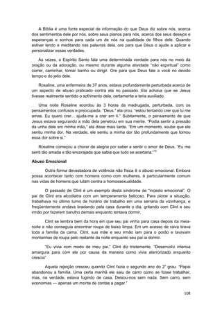 A Bíblia é uma fonte especial de informação do que Deus diz sobre nós, acerca
dos sentimentos dele por nós, sobre seus planos para nós, acerca dos seus desejos e
esperanças e sonhos para cada um de nós na qualidade de filhos dele. Quando
estiver lendo e meditando nas palavras dela, ore para que Deus o ajude a aplicar e
personalizar essas verdades.

    Às vezes, o Espírito Santo fala uma determinada verdade para nós no meio da
oração ou da adoração, ou mesmo durante alguma atividade “não espiritual” como
correr, caminhar, tomar banho ou dirigir. Ore para que Deus fale a você no devido
tempo e do jeito dele.

    Rosaline, uma enfermeira de 37 anos, estava profundamente perturbada acerca de
um aspecto de abuso praticado contra ela no passado. Ela achava que se Jesus
tivesse realmente sentido o sofrimento dela, certamente a teria auxiliado.

   Uma noite Rosaline acordou às 3 horas da madrugada, perturbada, com os
pensamentos confusos e preocupada. “Deus.” ela orou. “estou tentando crer que tu me
amas. Eu quero crer... ajuda-me a crer em ti.” Subitamente, o pensamento de que
Jesus estava segurando a mão dela penetrou em sua mente. “Podia sentir a pressão
da unha dele em minha mão,” ela disse mais tarde. “Em um momento, soube que ele
sentiu minha dor. Na verdade, ele sentiu a minha dor tão profundamente que tomou
essa dor sobre si.”

   Rosaline começou a chorar de alegria por saber e sentir o amor de Deus. “Eu me
senti tão amada e tão encorajada que sabia que tudo se acertaria.”10

Abuso Emocional

       Outra forma devastadora de violência não física ê o abuso emocional. Embora
possa acontecer tanto com homens como com mulheres, é particularmente comum
nas vidas de homens que lutam contra a homossexualidade.

       O passado de Clint é um exemplo desta síndrome de “incesto emocional”. O
pai de Clint era alcoólatra com um temperamento belicoso. Para piorar a situação,
trabalhava no último turno de horário de trabalho em uma serraria da vizinhança, e
freqüentemente andava bradando pela casa durante o dia, gritando com Clint e seu
irmão por fazerem barulho demais enquanto tentava dormir.

       Clint se lembra bem da hora em que seu pai vinha para casa depois da meia-
noite e não conseguia encontrar roupa de baixo limpa. Em um acesso de raiva tirava
toda a família da cama. Clint, sua mãe e seu irmão iam para o porão e lavavam
montanhas de roupa pelo restante da noite enquanto seu pai ia dormir.

       “Eu vivia com medo de meu pai.” Clint diz tristemente. “Desenvolvi intensa
amargura para com ele por causa da maneira como vivia aterrorizado enquanto
crescia”

      Aquela rejeição cresceu quando Clint fazia o segundo ano do 2o grau. “Papai
abandonou a família. Uma certa manhã ele saiu de carro como se fosse trabalhar,
mas, na verdade, eslava fugindo de casa. Deixou-nos sem nada. Sem carro, sem
economias — apenas um monte de contas a pagar.”

                                                                               108
 