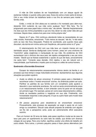 A mãe de Clint acabara de ser hospitalizada com um ataque agudo de
esclerose múltipla; e quando voltou para casa, ficava de cama a maior parte do tempo.
Clint e seu irmão tinham de trabalhara tarde e nos fins de semana para manter a
família unida.

       Então, o irmão de Clint alistou-se no exército e foi mandado para além-mar,
deixando Clint cuidando de sua mãe como qualquer “bom” filho faria. “Eu fui
programado para esse papel toda a minha vida,” ele admite. “Mamãe freqüentemente
me dizia que era minha proprietária e que era meu dever na vida cuidar dela até que
morresse. Depois disso, estaria livre para viver minha própria vida.”

        Depois do 2o grau. Clint continuou atendendo todas as necessidades de sua
mãe: sociais, financeiras, emocionais. “Tudo menos as sexuais.” ele diz, “e não estou
certo se isso não ficou bloqueado. Poderia ter acontecido, pois quando meus pais
discutiam, ela dormia em minha cama com freqüência, até quando entrei no 2o grau.”

       O relacionamento de Clint com sua mãe teve um impacto imenso em sua
identidade sexual. Sentia-se desfigurado como homem, preso em uma síndrome de
“menininho” pelas exigências e manipulação de sua mãe. Os problemas de Clint
aumentaram com o divórcio dos seus pais; ele rejeitou amargamente o seu pai como
modelo. “Decidi que se fizesse exatamente o oposto do que ele fazia, provavelmente
me sairia bem.” Tomando essa decisão, Clint rejeitou o seu elo natural com a
masculinidade, que finalmente o impeliu para os braços e o afeto de outros homens.

Quebrando a Escravidão Emocional

       Escapar de relacionamentos excessivamente íntimos dentro da família é um
processo que leva tempo e exige maturidade emocional. Apresentamos aqui algumas
situações que podem ajudá-lo:

       Avalie os efeitos do abuso emocionai. O primeiro passo para a liberdade é
       reconhecer onde o “incesto emocional” ocorreu. As dinâmicas podem ser sutis.
       Partilhar os padrões de sua família com um conselheiro pode ajudá-lo a
       descobrir o que realmente aconteceu. Se você se sente emocionalmente preso
       a um relacionamento familiar, é bom entender como foi parar em tal situação
       em primeiro lugar. Por exemplo, pense em como esse relacionamento o afetou.
       Anote os resultados positivos e negativos em sua vida. Finalmente, com
       honestidade responda a esta pergunta; O que eu quero fazer para mudar esse
       relacionamento?

       Dê passos pequenos para desatrelar-se do emaranhado emocional.
       Provavelmente, este processo de separação vai exigir o apoio de um outro
       amigo ou conselheiro. Discutir cada atitude proposta de antemão com alguém
       vai lhe dar a perspectiva certa; pode ser extremamente difícil executá-la
       sozinho.

    Para um homem de 32 anos de idade, este passo significou mudar-se da casa de
seus pais para um apartamento do outro lado da cidade, que dividia com diversos
colegas de sua igreja. Para uma mulher, significou aceitar uma oferta de trabalho em
outra cidade. Para outros, o primeiro pequeno passo é fazer planos alternativos (em

                                                                                 109
 